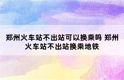 郑州火车站不出站可以换乘吗 郑州火车站不出站换乘地铁